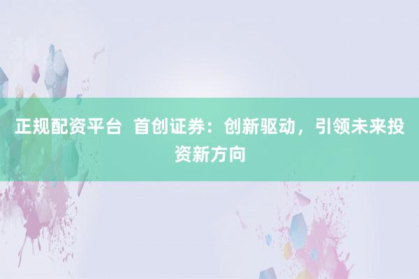 正规配资平台  首创证券：创新驱动，引领未来投资新方向
