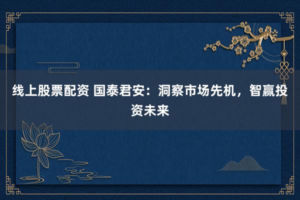 线上股票配资 国泰君安：洞察市场先机，智赢投资未来